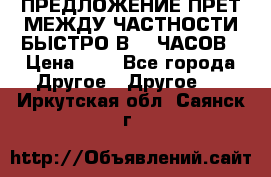 ПРЕДЛОЖЕНИЕ ПРЕТ МЕЖДУ ЧАСТНОСТИ БЫСТРО В 72 ЧАСОВ › Цена ­ 0 - Все города Другое » Другое   . Иркутская обл.,Саянск г.